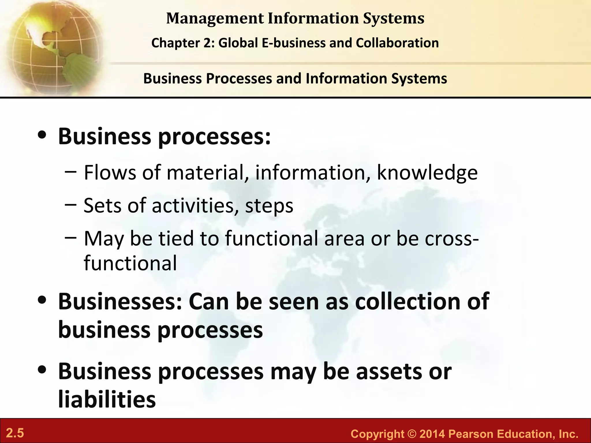 2.5 Copyright © 2014 Pearson Education, Inc.
Management Information Systems
Chapter 2: Global E-business and Collaboration
• Business processes:
– Flows of material, information, knowledge
– Sets of activities, steps
– May be tied to functional area or be cross-
functional
• Businesses: Can be seen as collection of
business processes
• Business processes may be assets or
liabilities
Business Processes and Information Systems
 