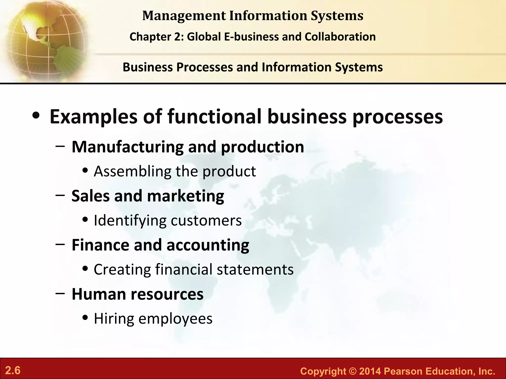 2.6 Copyright © 2014 Pearson Education, Inc.
Management Information Systems
Chapter 2: Global E-business and Collaboration
• Examples of functional business processes
– Manufacturing and production
• Assembling the product
– Sales and marketing
• Identifying customers
– Finance and accounting
• Creating financial statements
– Human resources
• Hiring employees
Business Processes and Information Systems
 