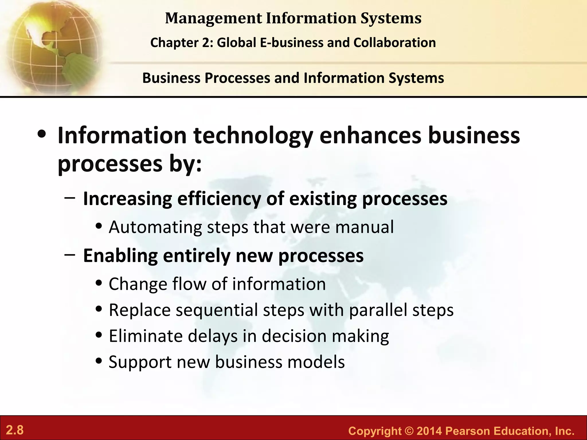 2.8 Copyright © 2014 Pearson Education, Inc.
Management Information Systems
Chapter 2: Global E-business and Collaboration
• Information technology enhances business
processes by:
– Increasing efficiency of existing processes
• Automating steps that were manual
– Enabling entirely new processes
• Change flow of information
• Replace sequential steps with parallel steps
• Eliminate delays in decision making
• Support new business models
Business Processes and Information Systems
 