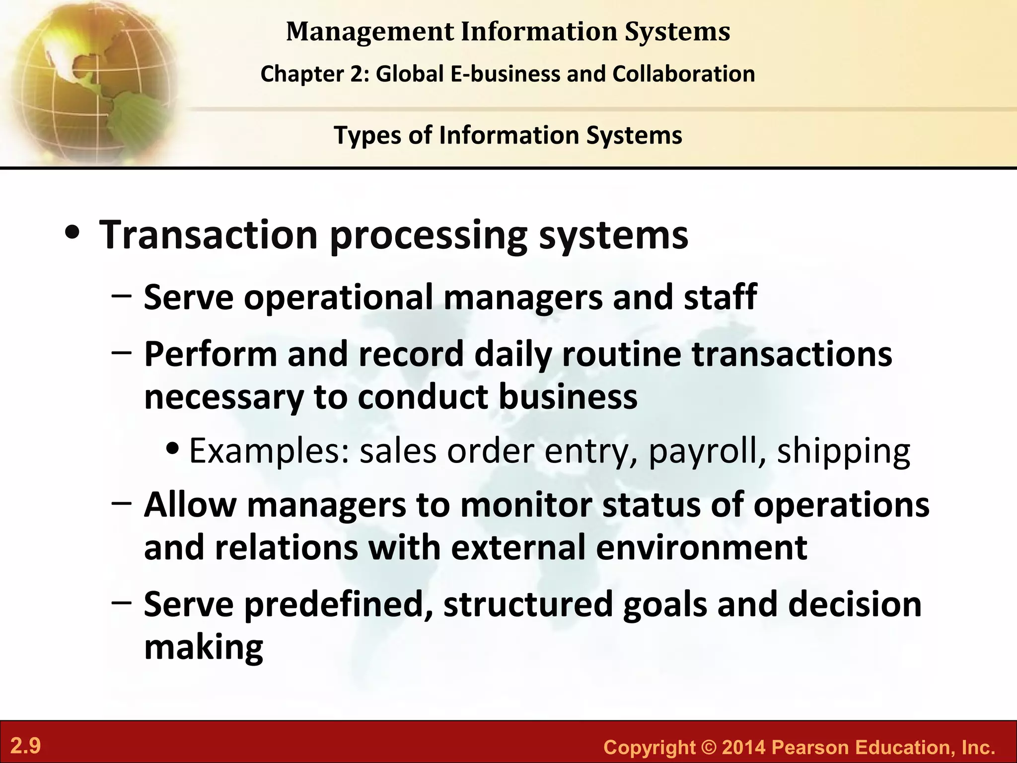 2.9 Copyright © 2014 Pearson Education, Inc.
Management Information Systems
Chapter 2: Global E-business and Collaboration
• Transaction processing systems
– Serve operational managers and staff
– Perform and record daily routine transactions
necessary to conduct business
•Examples: sales order entry, payroll, shipping
– Allow managers to monitor status of operations
and relations with external environment
– Serve predefined, structured goals and decision
making
Types of Information Systems
 