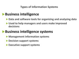 Business intelligence
 Data and software tools for organizing and analyzing data
 Used to help managers and users make improved
decisions
Business intelligence systems
 Management information systems
 Decision support systems
 Executive support systems
Types of Information Systems
 