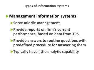 Management information systems
Serve middle management
Provide reports on firm’s current
performance, based on data from TPS
Provide answers to routine questions with
predefined procedure for answering them
Typically have little analytic capability
Types of Information Systems
 