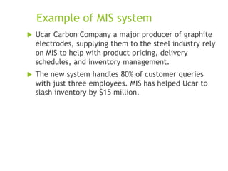 Example of MIS system
 Ucar Carbon Company a major producer of graphite
electrodes, supplying them to the steel industry rely
on MIS to help with product pricing, delivery
schedules, and inventory management.
 The new system handles 80% of customer queries
with just three employees. MIS has helped Ucar to
slash inventory by $15 million.
 