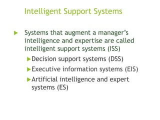 Intelligent Support Systems
 Systems that augment a manager’s
intelligence and expertise are called
intelligent support systems (ISS)
Decision support systems (DSS)
Executive information systems (EIS)
Artificial intelligence and expert
systems (ES)
 