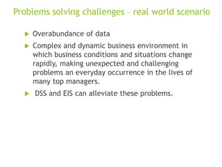 Problems solving challenges – real world scenario
 Overabundance of data
 Complex and dynamic business environment in
which business conditions and situations change
rapidly, making unexpected and challenging
problems an everyday occurrence in the lives of
many top managers.
 DSS and EIS can alleviate these problems.
 