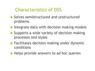 Characteristics of DSS
 Solves semistructured and unstructured
problems
 Integrate data with decision making models
 Supports a wide variety of decision making
processes and styles
 Facilitates decision making under dynamic
conditions
 Helps provide answers to ad hoc queries
 