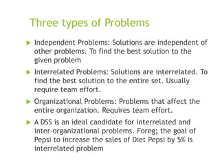 Three types of Problems
 Independent Problems: Solutions are independent of
other problems. To find the best solution to the
given problem
 Interrelated Problems: Solutions are interrelated. To
find the best solution to the entire set. Usually
require team effort.
 Organizational Problems: Problems that affect the
entire organization. Requires team effort.
 A DSS is an ideal candidate for interrelated and
inter-organizational problems. Foreg; the goal of
Pepsi to increase the sales of Diet Pepsi by 5% is
interrelated problem
 