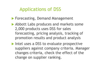 Applications of DSS
 Forecasting, Demand Management
 Abbott Labs produces and markets some
2,000 products uses DSS for sales
forecasting, pricing analysis, tracking of
promotion results and product analysis
 Intel uses a DSS to evaluate prospective
suppliers against company criteria. Manager
changes criteria, check the effect of the
change on supplier ranking.
 