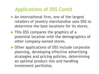 Applications of DSS Contd
 An international firm, one of the largest
retailers of jewelry merchandise uses DSS to
determine the best locations for its stores.
 This DSS compares the graphics of a
potential location with the demographics of
other company-owned stores.
 Other applications of DSS include corporate
planning, developing effective advertising
strategies and pricing policies, determining
an optimal product mix and handling
investment portfolios.
 