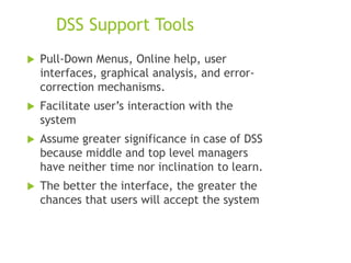 DSS Support Tools
 Pull-Down Menus, Online help, user
interfaces, graphical analysis, and error-
correction mechanisms.
 Facilitate user’s interaction with the
system
 Assume greater significance in case of DSS
because middle and top level managers
have neither time nor inclination to learn.
 The better the interface, the greater the
chances that users will accept the system
 