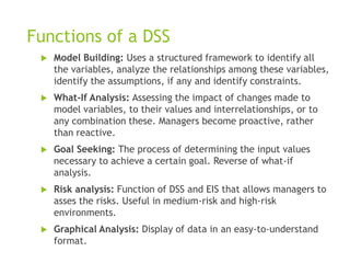 Functions of a DSS
 Model Building: Uses a structured framework to identify all
the variables, analyze the relationships among these variables,
identify the assumptions, if any and identify constraints.
 What-If Analysis: Assessing the impact of changes made to
model variables, to their values and interrelationships, or to
any combination these. Managers become proactive, rather
than reactive.
 Goal Seeking: The process of determining the input values
necessary to achieve a certain goal. Reverse of what-if
analysis.
 Risk analysis: Function of DSS and EIS that allows managers to
asses the risks. Useful in medium-risk and high-risk
environments.
 Graphical Analysis: Display of data in an easy-to-understand
format.
 