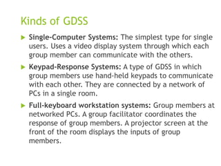 Kinds of GDSS
 Single-Computer Systems: The simplest type for single
users. Uses a video display system through which each
group member can communicate with the others.
 Keypad-Response Systems: A type of GDSS in which
group members use hand-held keypads to communicate
with each other. They are connected by a network of
PCs in a single room.
 Full-keyboard workstation systems: Group members at
networked PCs. A group facilitator coordinates the
response of group members. A projector screen at the
front of the room displays the inputs of group
members.
 