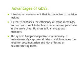 Advantages of GDSS
 It fosters an environment that is conducive to decision
making
 It greatly enhances the efficiency of group meetings.
No one has to wait to be heard because everyone talks
at the same time. No cross talk among group
members.
 The system has good organizational memory. It
instantaneously captures all ideas, which reduces the
need for documentation and risk of losing or
misinterpreting ideas.
 