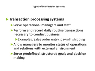  Transaction processing systems
Serve operational managers and staff
Perform and record daily routine transactions
necessary to conduct business
Examples: sales order entry, payroll, shipping
Allow managers to monitor status of operations
and relations with external environment
Serve predefined, structured goals and decision
making
Types of Information Systems
 