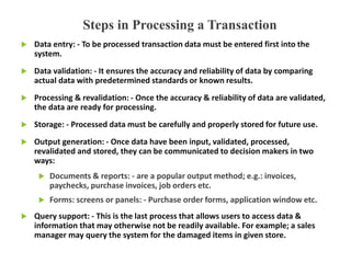  Data entry: - To be processed transaction data must be entered first into the
system.
 Data validation: - It ensures the accuracy and reliability of data by comparing
actual data with predetermined standards or known results.
 Processing & revalidation: - Once the accuracy & reliability of data are validated,
the data are ready for processing.
 Storage: - Processed data must be carefully and properly stored for future use.
 Output generation: - Once data have been input, validated, processed,
revalidated and stored, they can be communicated to decision makers in two
ways:
 Documents & reports: - are a popular output method; e.g.: invoices,
paychecks, purchase invoices, job orders etc.
 Forms: screens or panels: - Purchase order forms, application window etc.
 Query support: - This is the last process that allows users to access data &
information that may otherwise not be readily available. For example; a sales
manager may query the system for the damaged items in given store.
Steps in Processing a Transaction
 