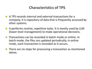  A TPS records internal and external transactions for a
company. It is repository of data that is frequently accessed by
other systems.
 It performs routine, repetitive tasks. It is mostly used by LLM
(lower level management) to make operational decisions.
 Transactions can be recorded in batch mode or online. In
batch mode, the files are updated periodically; in online
mode, each transaction is recorded as it occurs.
 There are six steps for processing a transaction as mentioned
above.
Characteristics of TPS
 