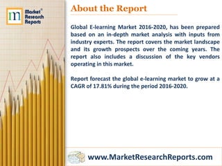 www.MarketResearchReports.com
About the Report
Global E-learning Market 2016-2020, has been prepared
based on an in-depth market analysis with inputs from
industry experts. The report covers the market landscape
and its growth prospects over the coming years. The
report also includes a discussion of the key vendors
operating in this market.
Report forecast the global e-learning market to grow at a
CAGR of 17.81% during the period 2016-2020.
 