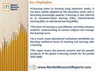www.MarketResearchReports.com
Key Highlights:
E-learning refers to learning using electronic media. It
has been widely adopted by the education sector and is
becoming increasingly popular. E-learning is also referred
to as computer-based learning (CBL), Internet-based
learning (IBL), or web-based learning (WBL).
This form of learning is cost-effective and helps enhance
students' understanding of various subjects and manage
the learning curve.
As a result, many educational institutions worldwide are
blending traditional forms of teaching and learning with
e-learning.
The report covers the present scenario and the growth
prospects of the global e-learning market for the period
2016-2020.
 