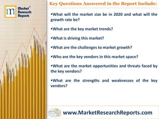 www.MarketResearchReports.com
Key Questions Answered in the Report Include:
What will the market size be in 2020 and what will the
growth rate be?
What are the key market trends?
What is driving this market?
What are the challenges to market growth?
Who are the key vendors in this market space?
What are the market opportunities and threats faced by
the key vendors?
What are the strengths and weaknesses of the key
vendors?
 