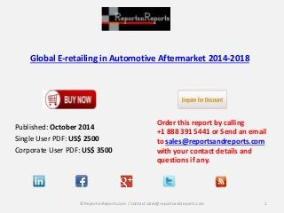 Global E-retailing in Automotive Aftermarket 2014-2018 
Published: October 2014 
Single User PDF: US$ 2500 
Corporate User PDF: US$ 3500 
Order this report by calling 
+1 888 391 5441 or Send an email 
to sales@reportsandreports.com 
with your contact details and 
questions if any. 
© ReportsnReports.com / Contact sales@reportsandreports.com 1 
 