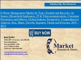 Published By: Zion Research
E-Waste Management Market by Type (Trashed and Recycle), by
Source (Household Appliances, IT & Telecommunications, Consumer
Electronics and Others): Global Industry Perspective, Comprehensive
Analysis, Size, Share, Growth, Segment, Trends and Forecast, 2015 –
2021
Joel John
3422 SW 15 Street, Suit #8138,
Deerfield Beach,
Florida 33442, USA
Tel: +1-386-310-3803
Toll Free: 1-855-465-4651
www.marketresearchstore.com
sales@marketresearchstore.com
 