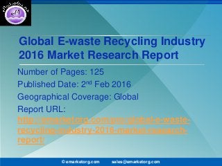 Global E-waste Recycling Industry
2016 Market Research Report
Number of Pages: 125
Published Date: 2nd Feb 2016
Geographical Coverage: Global
Report URL:
http://emarketorg.com/pro/global-e-waste-
recycling-industry-2016-market-research-
report/
© emarketorg.com sales@emarketorg.com
 