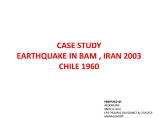 CASE STUDY
EARTHQUAKE IN BAM , IRAN 2003
CHILE 1960
PREPARED BY
ALEX RAJAN
ANISHA LALU
EARTHQUAKE RESISTANCE & DISASTER
MANAGEMENT
 