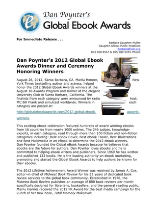 For Immediate Release . . .
                                                             Barbara Gaughen-Muller
                                                      Gaughen Global Public Relations
                                                                   Barbara@rain.org
                                                 805 968 8567 & 805 680 9445 iPhone


Dan Poynter’s 2012 Global Ebook
Awards Dinner and Ceremony
Honoring Winners
August 26, 2012, Santa Barbara, CA. Marilu Henner,                             New
York Times bestselling author and actress, helped
honor the 2012 Global Ebook Awards winners at the
August 18 Awards Program and Dinner at the elegant
University Club in Santa Barbara, California. The
finalists from each category were announced by radio                        host,
MC Bill Frank and simulcast worldwide. Winners in                           each
category are posted at:
http://globalebookawards.com/2012-global-ebook-                            awards-
winners.

This exciting ebook celebration featured hundreds of award winning ebooks
from 16 countries from nearly 1000 entries. The 246 judges, knowledge-
experts, in each category, read through more than 100 fiction and non-fiction
categories including: Best eBook Cover, Best eBook Trailer, Best Illustrations
and Best Multimedia in an eBook to determine the 2012 ebook winners.
Dan Poynter founded the Global eBook Awards because he believes that
ebooks are the future for authors. Dan Poynter loves ebooks and he is
committed to helping ebook writers and publishers. Since 1969 he has written
and published 133 books. He is the leading authority on ebook marketing,
promoting and started the Global Ebook Awards to help authors be known for
their ebooks.

The 2012 Lifetime Achievement Award Winner was received by James A. Cox,
editor–in-chief of Midwest Book Review for his 35 years of dedicated book
review services to the global book community. Established in 1976, the
Midwest Book Review publishes an average of 800 book reviews per month
specifically designed for librarians, booksellers, and the general reading public.
Marilu Henner received the 2012 PR Award for the best media campaign for the
Lunch of her new book, Total Memory Makeover.
 