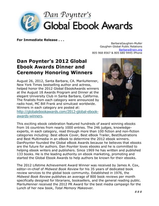 For Immediate Release . . .
                                                              BarbaraGaughen-Muller
                                                      Gaughen Global Public Relations
                                                                   Barbara@rain.org
                                                 805 968 8567 & 805 680 9445 iPhone


Dan Poynter’s 2012 Global
Ebook Awards Dinner and
Ceremony Honoring Winners
August 26, 2012, Santa Barbara, CA. MariluHenner,
New York Times bestselling author and actress,
helped honor the 2012 Global EbookAwards winners
at the August 18 Awards Program and Dinner at the
elegant University Club in Santa Barbara, California.
The finalists from each category were announced by
radio host, MC Bill Frank and simulcast worldwide.
Winners in each category are posted at:
http://globalebookawards.com/2012-global-ebook-
awards-winners.

This exciting ebook celebration featured hundreds of award winning ebooks
from 16 countries from nearly 1000 entries. The 246 judges, knowledge-
experts, in each category, read through more than 100 fiction and non-fiction
categories including: Best eBook Cover, Best eBook Trailer, BestIllustrations
and Best Multimedia in an eBook to determine the 2012 ebook winners.
DanPoynter founded the Global eBook Awards because he believes that ebooks
are the future for authors. Dan Poynter loves ebooks and he is committed to
helping ebook writers and publishers. Since 1969 he has written and published
133 books. He is the leading authority on ebook marketing, promoting and
started the Global Ebook Awards to help authors be known for their ebooks.

The 2012 Lifetime Achievement Award Winner was received by James A. Cox,
editor–in-chief of Midwest Book Review for his 35 years of dedicated book
review services to the global book community. Established in 1976, the
Midwest Book Review publishes an average of 800 book reviews per month
specifically designed for librarians, booksellers, and the general reading public.
MariluHenner received the 2012 PR Award for the best media campaign for the
Lunch of her new book, Total Memory Makeover.
                                                                             ###
 