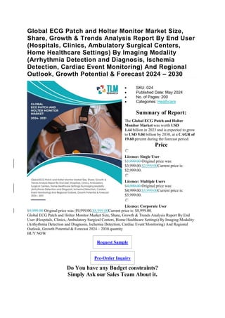 Global ECG Patch and Holter Monitor Market Size,
Share, Growth & Trends Analysis Report By End User
(Hospitals, Clinics, Ambulatory Surgical Centers,
Home Healthcare Settings) By Imaging Modality
(Arrhythmia Detection and Diagnosis, Ischemia
Detection, Cardiac Event Monitoring) And Regional
Outlook, Growth Potential & Forecast 2024 – 2030
 SKU: 024
 Published Date: May 2024
 No. of Pages: 200
 Categories: Heathcare
Summary of Report:
The Global ECG Patch and Holter
Monitor Market was worth USD
1.44 billion in 2023 and is expected to grow
to USD 5.04 billion by 2030, at a CAGR of
19.60 percent during the forecast period.
Price
Licence: Single User
$3,999.00 Original price was:
$3,999.00.$2,999.00Current price is:
$2,999.00.
Licence: Multiple Users
$4,999.00 Original price was:
$4,999.00.$3,999.00Current price is:
$3,999.00.
Licence: Corporate User
$9,999.00 Original price was: $9,999.00.$8,999.00Current price is: $8,999.00.
Global ECG Patch and Holter Monitor Market Size, Share, Growth & Trends Analysis Report By End
User (Hospitals, Clinics, Ambulatory Surgical Centers, Home Healthcare Settings) By Imaging Modality
(Arrhythmia Detection and Diagnosis, Ischemia Detection, Cardiac Event Monitoring) And Regional
Outlook, Growth Potential & Forecast 2024 – 2030 quantity
BUY NOW
Request Sample
Pre-Order Inquiry
Do You have any Budget constraints?
Simply Ask our Sales Team About it.
 