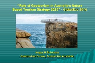 ““Role of Geotourism in Australia’s Nature
Based Tourism Strategy 2025” - GlobalEco 2016” - GlobalEco 2016
Angus M RobinsonAngus M Robinson
Geotourism Forum, Ecotourism AustraliaGeotourism Forum, Ecotourism Australia
 