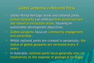 Global Geoparks vs National ParksGlobal Geoparks vs National Parks
 Unlike World Heritage Areas and national parksUnlike World Heritage Areas and national parks,,
Global GeoparksGlobal Geoparks can embracecan embrace both protected andboth protected and
any resource extraction areas,any resource extraction areas, focusing onfocusing on
sustainable development objectives.sustainable development objectives.
 Global GeoparksGlobal Geoparks focus onfocus on community engagementcommunity engagement
and ownershipand ownership ..
 Whilst national parks are created in perpetuity,Whilst national parks are created in perpetuity, thethe
status of global geoparks are reviewed every 4status of global geoparks are reviewed every 4
yearsyears..
 In AustraliaIn Australia, national parks focus generally only on, national parks focus generally only on
biodiversity at the expense of geological heritage.biodiversity at the expense of geological heritage.
 