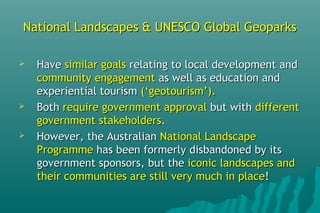 National Landscapes & UNESCO Global GeoparksNational Landscapes & UNESCO Global Geoparks
 HaveHave similar goalssimilar goals relating to local development andrelating to local development and
community engagementcommunity engagement as well as education andas well as education and
experiential tourismexperiential tourism (‘geotourism’).(‘geotourism’).
 BothBoth require government approvalrequire government approval but withbut with differentdifferent
government stakeholdersgovernment stakeholders..
 However, the AustralianHowever, the Australian National LandscapeNational Landscape
ProgrammeProgramme has been formerly disbandoned by itshas been formerly disbandoned by its
government sponsors, but thegovernment sponsors, but the iconic landscapes andiconic landscapes and
their communities are still very much in placetheir communities are still very much in place!!
 