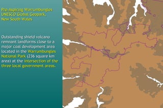 Pre-AspiringPre-Aspiring WarrumbunglesWarrumbungles
UNESCO Global Geopark,UNESCO Global Geopark,
New South WalesNew South Wales
Outstanding shield volcanoOutstanding shield volcano
remnant landforms close to aremnant landforms close to a
major coal development areamajor coal development area
located in thelocated in the WarrumbunglesWarrumbungles
National ParkNational Park (236 square km(236 square km
area) at thearea) at the intersection of theintersection of the
three local government areas.three local government areas.
 