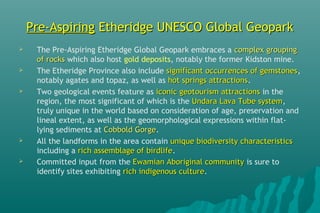 Pre-AspiringPre-Aspiring Etheridge UNESCO Global GeoparkEtheridge UNESCO Global Geopark
 The Pre-Aspiring Etheridge Global Geopark embraces a complex groupingcomplex grouping
of rocksof rocks which also host gold deposits, notably the former Kidston mine.
 The Etheridge Province also include significant occurrences of gemstonessignificant occurrences of gemstones,
notably agates and topaz, as well as hot springs attractionshot springs attractions. 
 Two geological events feature as iconic geotourism attractionsiconic geotourism attractions in the
region, the most significant of which is the Undara Lava Tube systemUndara Lava Tube system,
truly unique in the world based on consideration of age, preservation and
lineal extent, as well as the geomorphological expressions within flat-
lying sediments at Cobbold GorgeCobbold Gorge.
 All the landforms in the area contain unique biodiversity characteristicsunique biodiversity characteristics
including a rich assemblage of birdliferich assemblage of birdlife.
 Committed input from the Ewamian Aboriginal communityEwamian Aboriginal community is sure to
identify sites exhibiting rich indigenous culturerich indigenous culture. 
 