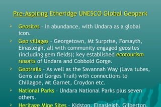 Pre-AspiringPre-Aspiring Etheridge UNESCO Global GeoparkEtheridge UNESCO Global Geopark
 GeositesGeosites – In abundance, with Undara as a global
icon.
 Geo villagesGeo villages – Georgetown, Mt Surprise, Forsayth,
Einasleigh, all with community engaged geosites
(including gem fields); key established ecotourismecotourism
resortsresorts of Undara and Cobbold Gorge.
 GeotrailsGeotrails – As well as the Savannah Way (Lava tubes,
Gems and Gorges Trail) with connections to
Chillagoe, Mt Garnet, Croydon etc.
 National Parks – Undara National Parks plus seven
others.

 