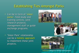 Establishing Ties Amongst ParksEstablishing Ties Amongst Parks
 Can be in form ofCan be in form of ‘sister‘sister
parks’,parks’, field study andfield study and
training centres, jointtraining centres, joint
research projects,research projects,
management staff or guidemanagement staff or guide
exchange programs.exchange programs.
 ‘‘Sister Park’ relationshipSister Park’ relationship
can be acan be a holistic approachholistic approach
to implement these jointto implement these joint
projects.projects.
IndonesianIndonesian delegation visiting Chinese geopark
 