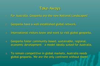 Take-AwaysTake-Aways
1.1. For Australia, Geoparks are the new National Landscapes!For Australia, Geoparks are the new National Landscapes!
2.2. GeoparksGeoparks have ahave a well established global network.well established global network.
3.3. International visitors know and want to visit global geoparks.International visitors know and want to visit global geoparks.
4.4. Geoparks foster community-based, sustainable, regional,Geoparks foster community-based, sustainable, regional,
economic development – a model ideally suited for Australia.economic development – a model ideally suited for Australia.
5.5. To remain competitive in global markets, Australia needsTo remain competitive in global markets, Australia needs
global geoparks. We are the only continent without them!global geoparks. We are the only continent without them!
 