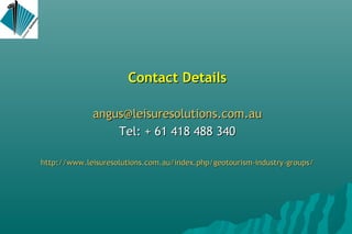 Contact DetailsContact Details
angus@leisuresolutions.com.auangus@leisuresolutions.com.au
Tel: + 61 418 488 340Tel: + 61 418 488 340
http://www.leisuresolutions.com.au/index.php/geotourism-industry-groupshttp://www.leisuresolutions.com.au/index.php/geotourism-industry-groups//
 