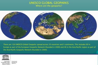 UNESCO GLOBAL GEOPARKS
Where are the geoparks?
There are 120 UNESCO Global Geoparks spread across 33 countries and 5 continents. This includes 69 in
Europe as part of the European Geoparks Network (founded in 2000) and 46 in the Asia-Pacific region as part of
the Asia-Pacific Geoparks Network (founded in 2009).
Geoparques
Mundiais da
UNESCO
Organização
das Nações Unidas
para a Educação,
Ciência e Cultura
 