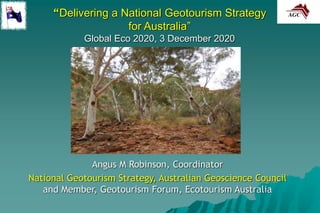 “Delivering a National Geotourism Strategy
for Australia”
Global Eco 2020, 3 December 2020
Angus M Robinson, Coordinator
National Geotourism Strategy, Australian Geoscience Council
and Member, Geotourism Forum, Ecotourism Australia
 