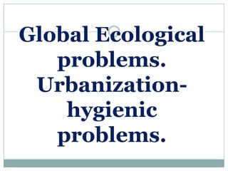 Global Ecological
   problems.
 Urbanization-
    hygienic
   problems.
 