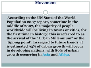 Movement


 According to the UN State of the World
Population 2007 report, sometime in the
middle of 2007, the majority of people
worldwide will be living in towns or cities, for
the first time in history; this is referred to as
the arrival of the "Urban Millennium" or the
'tipping point'. In regard to future trends, it
is estimated 93% of urban growth will occur
in developing nations, with 80% of urban
growth occurring in Asia and Africa.
 