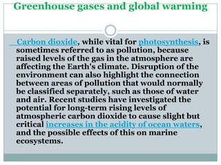 Greenhouse gases and global warming


Carbon dioxide, while vital for photosynthesis, is
sometimes referred to as pollution, because
raised levels of the gas in the atmosphere are
affecting the Earth's climate. Disruption of the
environment can also highlight the connection
between areas of pollution that would normally
be classified separately, such as those of water
and air. Recent studies have investigated the
potential for long-term rising levels of
atmospheric carbon dioxide to cause slight but
critical increases in the acidity of ocean waters,
and the possible effects of this on marine
ecosystems.
 