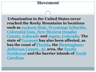 Movement


Urbanization in the United States never
reached the Rocky Mountains in locations
such as Jackson Hole, Wyoming; Telluride,
Colorado; Taos, New Mexico; Douglas
County, Colorado and Aspen, Colorado. The
state of Vermont has also been affected, as
has the coast of Florida, the Birmingham-
Jefferson County, AL area, the Pacific
Northwest and the barrier islands of North
Carolina.
 