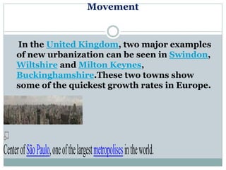 Movement


     In the United Kingdom, two major examples
     of new urbanization can be seen in Swindon,
     Wiltshire and Milton Keynes,
     Buckinghamshire.These two towns show
     some of the quickest growth rates in Europe.




Center of São Paulo, one of the largest metropolises in the world.
 