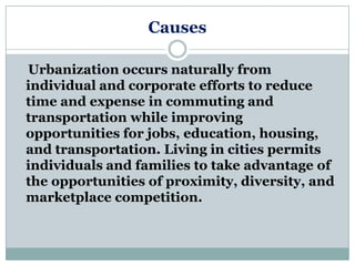 Causes

Urbanization occurs naturally from
individual and corporate efforts to reduce
time and expense in commuting and
transportation while improving
opportunities for jobs, education, housing,
and transportation. Living in cities permits
individuals and families to take advantage of
the opportunities of proximity, diversity, and
marketplace competition.
 