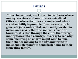 Causes

Cities, in contrast, are known to be places where
money, services and wealth are centralized.
Cities are where fortunes are made and where
social mobility is possible. Businesses, which
generate jobs and capital, are usually located in
urban areas. Whether the source is trade or
tourism, it is also through the cities that foreign
money flows into a country. It is easy to see why
someone living on a farm might wish to take
their chance moving to the city and trying to
make enough money to send back home to their
struggling family.
 