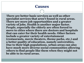 Causes

There are better basic services as well as other
specialist services that aren't found in rural areas.
There are more job opportunities and a greater
variety of jobs. Health is another major factor.
People, especially the elderly are often forced to
move to cities where there are doctors and hospitals
that can cater for their health needs. Other factors
include a greater variety of entertainment
(restaurants, movie theaters, theme parks, etc.) and
a better quality of education, namely universities.
Due to their high populations, urban areas can also
have much more diverse social communities allowing
others to find people like them when they might not
be able to in rural areas.
 