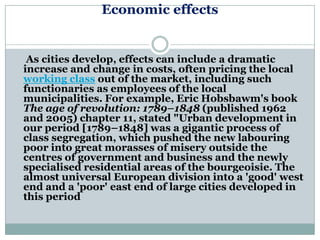 Economic effects


 As cities develop, effects can include a dramatic
increase and change in costs, often pricing the local
working class out of the market, including such
functionaries as employees of the local
municipalities. For example, Eric Hobsbawm's book
The age of revolution: 1789–1848 (published 1962
and 2005) chapter 11, stated "Urban development in
our period [1789–1848] was a gigantic process of
class segregation, which pushed the new labouring
poor into great morasses of misery outside the
centres of government and business and the newly
specialised residential areas of the bourgeoisie. The
almost universal European division into a 'good' west
end and a 'poor' east end of large cities developed in
this period
 